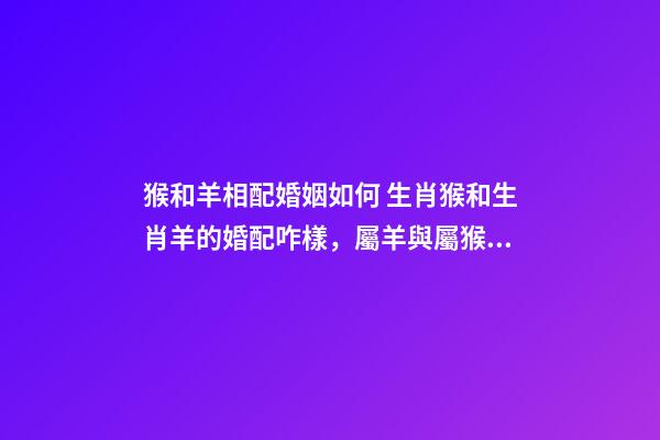 猴和羊相配婚姻如何 生肖猴和生肖羊的婚配咋樣，屬羊與屬猴能婚配嗎-第1張-觀點(diǎn)-玄機(jī)派